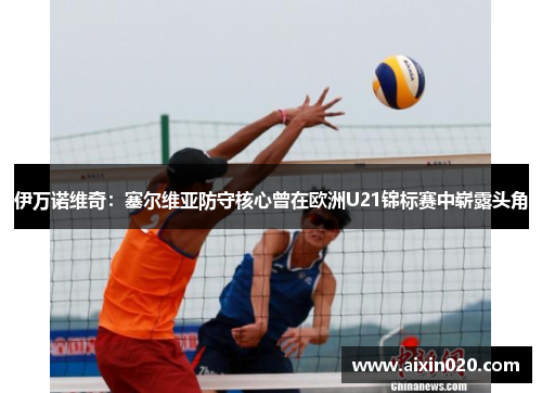 伊万诺维奇：塞尔维亚防守核心曾在欧洲U21锦标赛中崭露头角