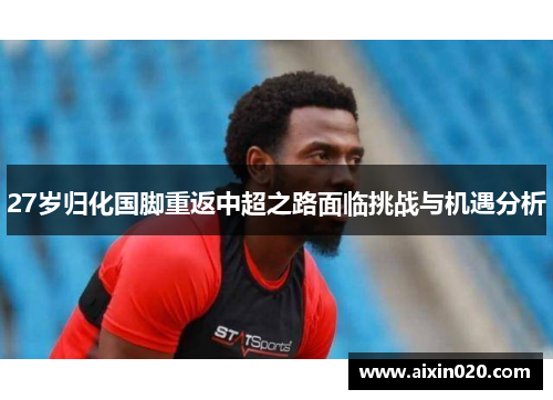 27岁归化国脚重返中超之路面临挑战与机遇分析