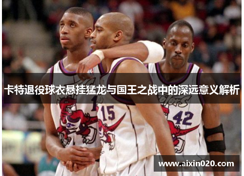 卡特退役球衣悬挂猛龙与国王之战中的深远意义解析