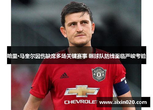 哈里·马奎尔因伤缺席多场关键赛事 曝球队防线面临严峻考验