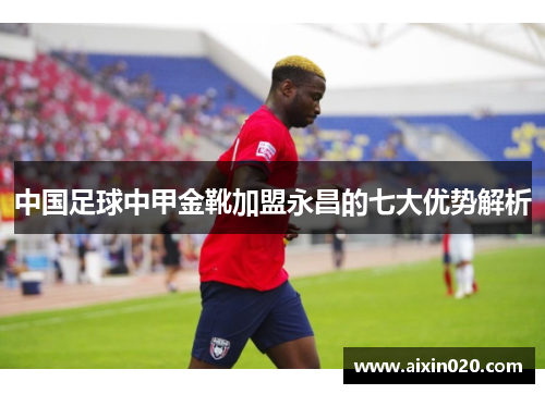 中国足球中甲金靴加盟永昌的七大优势解析