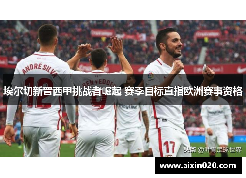 埃尔切新晋西甲挑战者崛起 赛季目标直指欧洲赛事资格