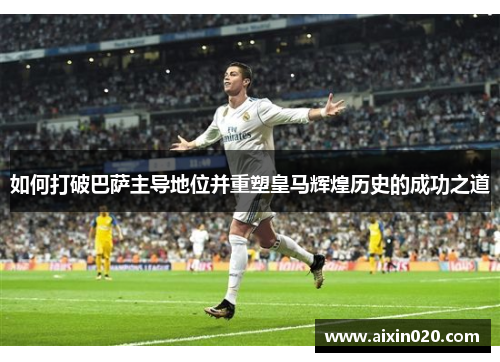 如何打破巴萨主导地位并重塑皇马辉煌历史的成功之道